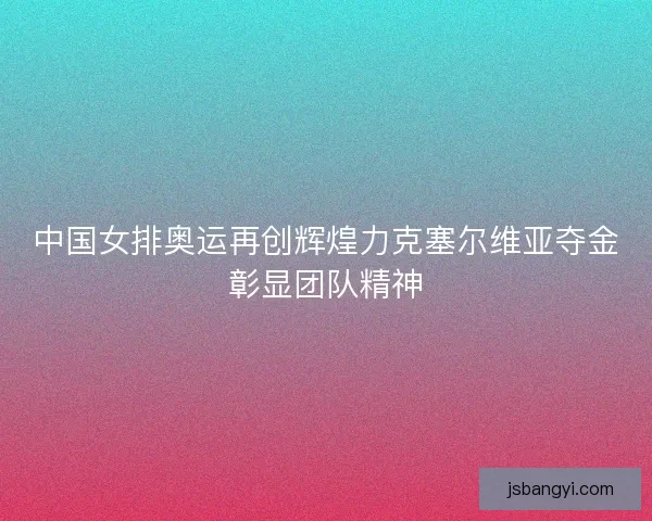 中国女排奥运再创辉煌力克塞尔维亚夺金彰显团队精神