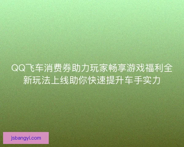 QQ飞车消费券助力玩家畅享游戏福利全新玩法上线助你快速提升车手实力