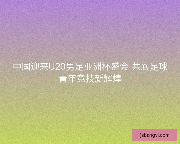 中国迎来U20男足亚洲杯盛会 共襄足球青年竞技新辉煌