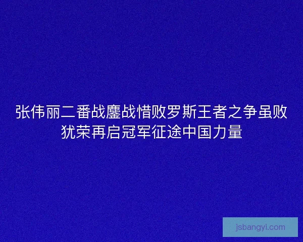 张伟丽二番战鏖战惜败罗斯王者之争虽败犹荣再启冠军征途中国力量