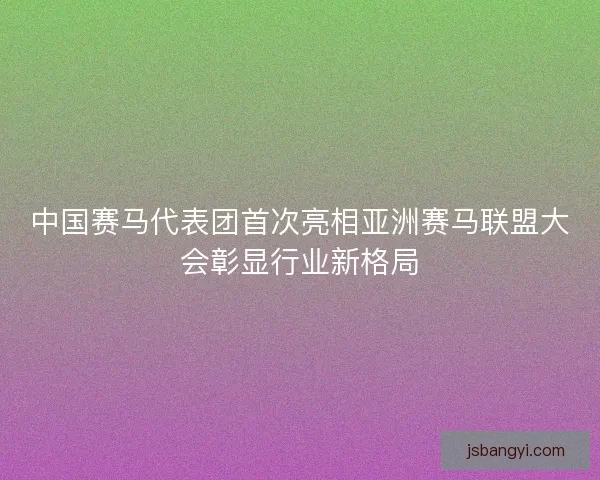 中国赛马代表团首次亮相亚洲赛马联盟大会彰显行业新格局