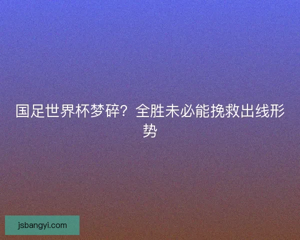国足世界杯梦碎？全胜未必能挽救出线形势